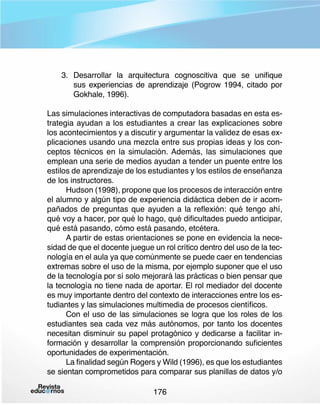 3.	 Desarrollar la arquitectura cognoscitiva que se unifique
sus experiencias de aprendizaje (Pogrow 1994, citado por
Gokhale, 1996).
Las simulaciones interactivas de computadora basadas en esta estrategia ayudan a los estudiantes a crear las explicaciones sobre
los acontecimientos y a discutir y argumentar la validez de esas explicaciones usando una mezcla entre sus propias ideas y los conceptos técnicos en la simulación. Además, las simulaciones que
emplean una serie de medios ayudan a tender un puente entre los
estilos de aprendizaje de los estudiantes y los estilos de enseñanza
de los instructores.
Hudson (1998), propone que los procesos de interacción entre
el alumno y algún tipo de experiencia didáctica deben de ir acompañados de preguntas que ayuden a la reflexión: qué tengo ahí,
qué voy a hacer, por qué lo hago, qué dificultades puedo anticipar,
qué está pasando, cómo está pasando, etcétera.
A partir de estas orientaciones se pone en evidencia la necesidad de que el docente juegue un rol crítico dentro del uso de la tecnología en el aula ya que comúnmente se puede caer en tendencias
extremas sobre el uso de la misma, por ejemplo suponer que el uso
de la tecnología por sí solo mejorará las prácticas o bien pensar que
la tecnología no tiene nada de aportar. El rol mediador del docente
es muy importante dentro del contexto de interacciones entre los estudiantes y las simulaciones multimedia de procesos científicos.
Con el uso de las simulaciones se logra que los roles de los
estudiantes sea cada vez más autónomos, por tanto los docentes
necesitan disminuir su papel protagónico y dedicarse a facilitar información y desarrollar la comprensión proporcionando suficientes
oportunidades de experimentación.
La finalidad según Rogers y Wild (1996), es que los estudiantes
se sientan comprometidos para comparar sus planillas de datos y/o
176

 