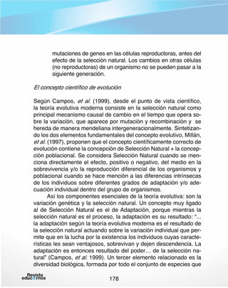 mutaciones de genes en las células reproductoras, antes del
efecto de la selección natural. Los cambios en otras células
(no reproductoras) de un organismo no se pueden pasar a la
siguiente generación.

El concepto científico de evolución
Según Campos, et al. (1999), desde el punto de vista científico,
la teoría evolutiva moderna consiste en la selección natural como
principal mecanismo causal de cambio en el tiempo que opera sobre la variación, que aparece por mutación y recombinación y se
hereda de manera mendeliana intergeneracionalmente. Sintetizando los dos elementos fundamentales del concepto evolutivo, Millán,
et al. (1997), proponen que el concepto científicamente correcto de
evolución contiene la concepción de Selección Natural + la concepción poblacional. Se considera Selección Natural cuando se menciona directamente el efecto, positivo o negativo, del medio en la
sobrevivencia y/o la reproducción diferencial de los organismos y
poblacional cuando se hace mención a las diferencias intrínsecas
de los individuos sobre diferentes grados de adaptación y/o adecuación individual dentro del grupo de organismos.
Así los componentes esenciales de la teoría evolutiva: son la
variación genética y la selección natural. Un concepto muy ligado
al de Selección Natural es el de Adaptación, porque mientras la
selección natural es el proceso, la adaptación es su resultado: “...
la adaptación según la teoría evolutiva moderna es el resultado de
la selección natural actuando sobre la variación individual que permite que en la lucha por la existencia los individuos cuyas características les sean ventajosos, sobrevivan y dejen descendencia. La
adaptación es entonces resultado del poder… de la selección natural” (Campos, et al. 1999). Un tercer elemento relacionado es la
diversidad biológica, formada por todo el conjunto de especies que
178

 