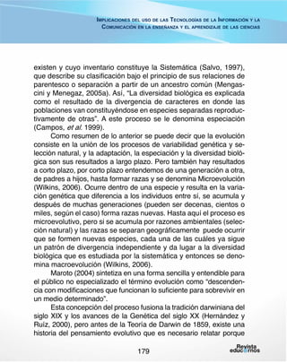 Implicaciones del uso de las Tecnologías de la Información y la
Comunicación en la enseñanza y el aprendizaje de las ciencias

existen y cuyo inventario constituye la Sistemática (Salvo, 1997),
que describe su clasificación bajo el principio de sus relaciones de
parentesco o separación a partir de un ancestro común (Mengascini y Menegaz, 2005a). Así, “La diversidad biológica es explicada
como el resultado de la divergencia de caracteres en donde las
poblaciones van constituyéndose en especies separadas reproductivamente de otras”. A este proceso se le denomina especiación
(Campos, et al. 1999).
Como resumen de lo anterior se puede decir que la evolución
consiste en la unión de los procesos de variabilidad genética y selección natural, y la adaptación, la especiación y la diversidad biológica son sus resultados a largo plazo. Pero también hay resultados
a corto plazo, por corto plazo entendemos de una generación a otra,
de padres a hijos, hasta formar razas y se denomina Microevolución
(Wilkins, 2006). Ocurre dentro de una especie y resulta en la variación genética que diferencia a los individuos entre sí, se acumula y
después de muchas generaciones (pueden ser decenas, cientos o
miles, según el caso) forma razas nuevas. Hasta aquí el proceso es
microevolutivo, pero si se acumula por razones ambientales (selección natural) y las razas se separan geográficamente puede ocurrir
que se formen nuevas especies, cada una de las cuáles ya sigue
un patrón de divergencia independiente y da lugar a la diversidad
biológica que es estudiada por la sistemática y entonces se denomina macroevolución (Wilkins, 2006).
Maroto (2004) sintetiza en una forma sencilla y entendible para
el público no especializado el término evolución como “descendencia con modificaciones que funcionan lo suficiente para sobrevivir en
un medio determinado”.
Esta concepción del proceso fusiona la tradición darwiniana del
siglo XIX y los avances de la Genética del siglo XX (Hernández y
Ruíz, 2000), pero antes de la Teoría de Darwin de 1859, existe una
historia del pensamiento evolutivo que es necesario relatar porque
179

 