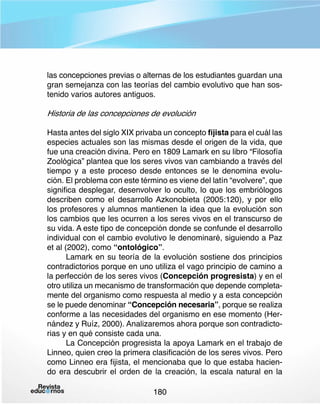 las concepciones previas o alternas de los estudiantes guardan una
gran semejanza con las teorías del cambio evolutivo que han sostenido varios autores antiguos.

Historia de las concepciones de evolución
Hasta antes del siglo XIX privaba un concepto fijista para el cuál las
especies actuales son las mismas desde el origen de la vida, que
fue una creación divina. Pero en 1809 Lamark en su libro “Filosofía
Zoológica” plantea que los seres vivos van cambiando a través del
tiempo y a este proceso desde entonces se le denomina evolución. El problema con este término es viene del latín “evolvere”, que
significa desplegar, desenvolver lo oculto, lo que los embriólogos
describen como el desarrollo Azkonobieta (2005:120), y por ello
los profesores y alumnos mantienen la idea que la evolución son
los cambios que les ocurren a los seres vivos en el transcurso de
su vida. A este tipo de concepción donde se confunde el desarrollo
individual con el cambio evolutivo le denominaré, siguiendo a Paz
et al (2002), como “ontológico”.
Lamark en su teoría de la evolución sostiene dos principios
contradictorios porque en uno utiliza el vago principio de camino a
la perfección de los seres vivos (Concepción progresista) y en el
otro utiliza un mecanismo de transformación que depende completamente del organismo como respuesta al medio y a esta concepción
se le puede denominar “Concepción necesaria”, porque se realiza
conforme a las necesidades del organismo en ese momento (Hernández y Ruíz, 2000). Analizaremos ahora porque son contradictorias y en qué consiste cada una.
La Concepción progresista la apoya Lamark en el trabajo de
Linneo, quien creo la primera clasificación de los seres vivos. Pero
como Linneo era fijista, el mencionaba que lo que estaba haciendo era descubrir el orden de la creación, la escala natural en la
180

 