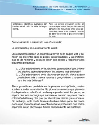 Implicaciones del uso de las Tecnologías de la Información y la
Comunicación en la enseñanza y el aprendizaje de las ciencias

Ontológico, identifica evolución con Aquí se define evolución como el
cambio en el ciclo de vida del orga- cambio que sufren las poblaciones o
nismo.
conjunto de individuos entre una generación y otra y no como el cambio
de color que tiene el pez en su ciclo
de vida.

Funcionamiento e interacción con el simulador
La información y el cuestionamiento inicial:
Los estudiantes hacen un recorrido a través de la página web y conocen los diferentes tipos de peces, sus predadores, y las preferencias de las hembras y después tienen que pensar y responder a las
siguientes preguntas:

1.	 ¿Qué efecto tendrá en la siguiente generación el que la hembra prefiera aparearse solo con los machos más brillantes?
2.	 ¿Qué efecto tendrá en la siguiente generación el que existan
predadores más o menos voraces y que prefieren o no comerse a los más brillantes?
Ahora ya están en posibilidades de plantear sus hipótesis, previas
a echar a andar la simulación. Se pide a los alumnos que planteen
dos hipótesis en relación al cambio que pueden sufrir los peces, se
espera que: una suponga que aumente el número de peces con la
coloración brillante y otra que, por el contrario, disminuya su número.
Sin embargo, junto con la hipótesis también deben poner las condiciones que son necesarias. A continuación se presenta lo que podría
esperarse de un alumno que hiciera correctamente las hipótesis:

189

 