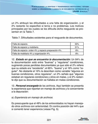“Fortaleciendo la identidad y transparencia institucional: estudio
sobre la organización y consulta de documentos históricos en la

UNAM- Iztacala.”

un 2% atribuyó las dificultades a una falta de organización, y el
2% restante no especificó si tenía o no problemas. Los motivos
principales por los cuales se les dificulta dicho resguardo se presentan en la Tabla 7.
Tabla 7. Dificultades existentes para el resguardo de documentos.
Falta de espacio.

53%

Falta de espacio- orden 4% y espacio preparación 4%.

8%

Falta de espacio y mobiliario.

Falta de mobiliario 4% y organización 4%.

31%
8%

12. Estado en que se encuentra la documentación: Un 84% de
la documentación está entre “buenas” y “regulares” condiciones,
sugiriendo pocas perdidas documentales ya que sólo el 2% refiere
que su estado era “excelente”; el 65% “buena” y el 19% como “regular”. No obstante el 10% la describen como variable “algunos en
buenas condiciones, otros regulares”, un 2% señalo que “algunos
estaban en regulares condiciones y otros en malas, y el 2% restante dijo que su documentación se hallaba en malas condiciones.
13. Personal encargado de los archivos. Aquí también se presenta
la experiencia que reportan en manejo de archivos y lo concerniente
a la depuración:
a) Experiencia en manejo de archivos.
Es preocupante que el 49% de los entrevistados no hayan manejado otros archivos con anterioridad. En contra posición del 44% que
si comentó tener experiencia (véase Fig. 5).

221

 