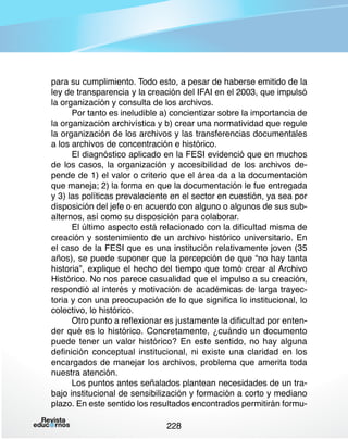 para su cumplimiento. Todo esto, a pesar de haberse emitido de la
ley de transparencia y la creación del IFAI en el 2003, que impulsó
la organización y consulta de los archivos.
Por tanto es ineludible a) concientizar sobre la importancia de
la organización archivística y b) crear una normatividad que regule
la organización de los archivos y las transferencias documentales
a los archivos de concentración e histórico.
El diagnóstico aplicado en la FESI evidenció que en muchos
de los casos, la organización y accesibilidad de los archivos depende de 1) el valor o criterio que el área da a la documentación
que maneja; 2) la forma en que la documentación le fue entregada
y 3) las políticas prevaleciente en el sector en cuestión, ya sea por
disposición del jefe o en acuerdo con alguno o algunos de sus subalternos, así como su disposición para colaborar.
El último aspecto está relacionado con la dificultad misma de
creación y sostenimiento de un archivo histórico universitario. En
el caso de la FESI que es una institución relativamente joven (35
años), se puede suponer que la percepción de que “no hay tanta
historia”, explique el hecho del tiempo que tomó crear al Archivo
Histórico. No nos parece casualidad que el impulso a su creación,
respondió al interés y motivación de académicas de larga trayectoria y con una preocupación de lo que significa lo institucional, lo
colectivo, lo histórico.
Otro punto a reflexionar es justamente la dificultad por entender qué es lo histórico. Concretamente, ¿cuándo un documento
puede tener un valor histórico? En este sentido, no hay alguna
definición conceptual institucional, ni existe una claridad en los
encargados de manejar los archivos, problema que amerita toda
nuestra atención.
Los puntos antes señalados plantean necesidades de un trabajo institucional de sensibilización y formación a corto y mediano
plazo. En este sentido los resultados encontrados permitirán formu228

 