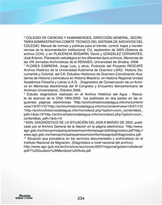 COLEGIO DE CIENCIAS Y HUMANIDADES, DIRECCIÓN GENERAL, SECRETARÍA ADMINISTRATIVA COMITÉ TÉCNICO DEL SISTEMA DE ARCHIVOS DEL
COLEGIO, Manual de normas y políticas para el trámite, control, bajas y transferencias de la documentación institucional, CU, septiembre de 2003 (Sistema de
archivo CCH), y en PLACENCIA BOGARIN, David y GONZÁLEZ CERVANTES,
José Antonio, Planeación estratégica en los diferentes tipos archivos, Memorias de
las VIII Jornadas Archivísticas de la RENAIES, Universidad de Sinaloa, 2008.
7
FLORES CABRERA, Jorge Luis, y otros, Protocolo del Proyecto RESCATE
Archivo Histórico de la Universidad Autónoma de Guerrero LGAC: Historia Documental y Colonial, del CA: Estudios Históricos de Guerrero Coordinación Academia de Historia Licenciatura en Historia Maestría  en Historia Regional Unidad
Académica Filosofía y Letras U.A.G. : Diagnóstico de Conservación de un Archivo en Memorias electrónicas del III Congreso y Encuentro Iberoamericano de
Archivos Universitarios, Octubre 2006.
8
Estudio diagnóstico realizado en el Archivo Histórico del Agua - Rescate de acervos de la CNA 1994-2003  fue publicado en dos partes en las siguientes páginas electrónicas “http://archivohistoricodelagua.info/mx/content/
view/19/37/1/2/”http://archivohistoricodelagua.info/mx/content/view/19/37/1/2/ 
“http://archivohistoricodelagua.info/mx/index2.php?option=com_contentdo_
pdf=1id=19”http://archivohistoricodelagua.info/mx/index2.php?option=com_
contentdo_pdf=1id=19
9
AGN, DIAGNÓSTICO DE LA SITUACIÓN DEL AGN A MARZO DE 2003, publicado por el Archivo General de la Nación en la página electrónica: “http://www.
agn.gob.mx/menuprincipal/quienesomos/informesagn/pdf/diagnostico.pdf”http://
www.agn.gob.mx/menuprincipal/quienesomos/informesagn/pdf/diagnostico.pdf.
10
Situación que prevalecía en los servicios documentales y archivísticos en el
Instituto Nacional de Migración. (Diagnóstico a nivel nacional del archivo).
http://www.agn.gob.mx/archivistica/reuniones/2007/regional/gobiernofederal/
pdf/7%20Gustavo%20Mendoza%20Avila.pdf.
6

234

 