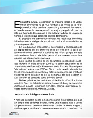 E

n nuestra cultura, la expresión de manera verbal o no verbal
de las emociones no es muy habitual, y es lo que se ve reflejado en los niños desde el preescolar y aun en adultos que no
se han dado cuenta que expresarlo es mejor que guárdalo; es por
esto que habrá de darle un giro a esa cultura y educar de una mejor
manera a los niños que serán los adultos del mañana.
El propósito del articulo fue mostrar los resultados obtenidos
del trabajo sobre inteligencia emocional con los alumnos del tercer
grado de preescolar.
En la educación preescolar el aprendizaje y el desarrollo de
las capacidades en los primeros años de vida son la base del
desenvolvimiento personal y social de los niños, ya que en este
periodo desarrollan su identidad personal y adquieren herramientas para las interacciones sociales.
Este trabajo es parte de mi documento recepcional elaborado durante el ciclo escolar 2009-2010 como estudiante de la
Licenciatura de Educación Preescolar de la Escuela Normal para
Educadoras de Arandas (ENEA). Como parte de ello, durante los
dos últimos semestres (séptimo y octavo) se realizan las prácticas
intensivas cuya duración es de 25 semanas del ciclo escolar, el
cual también es conocido como Servicio Social.
Dichas prácticas las realicé en el Jardín de niños Sor Juana
Inés de la Cruz, es del sistema estatal, turno matutino y se encuentra
ubicado en la calle Hernández núm. 399, colonia San Pedro al suroeste del municipio de Arandas, Jalisco.
Un vistazo a la inteligencia emocional
A menudo se habla de las emociones como si se tratara de algo
tan simple que podemos ocultar, como una máscara que a veces
nos ponemos con personas de nuestra confianza, como amigos o
familiares para mostrarnos como realmente somos o que bien po236

 