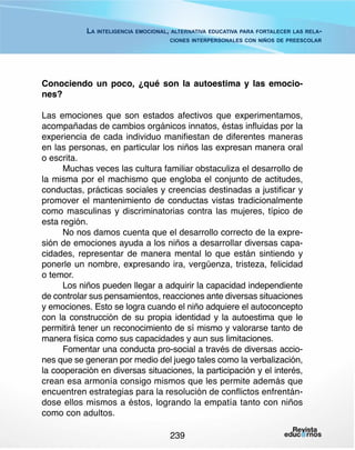 La inteligencia emocional, alternativa educativa para fortalecer las relaciones interpersonales con niños de preescolar

Conociendo un poco, ¿qué son la autoestima y las emociones?
Las emociones que son estados afectivos que experimentamos,
acompañadas de cambios orgánicos innatos, éstas influidas por la
experiencia de cada individuo manifiestan de diferentes maneras
en las personas, en particular los niños las expresan manera oral
o escrita.
Muchas veces las cultura familiar obstaculiza el desarrollo de
la misma por el machismo que engloba el conjunto de actitudes,
conductas, prácticas sociales y creencias destinadas a justificar y
promover el mantenimiento de conductas vistas tradicionalmente
como masculinas y discriminatorias contra las mujeres, típico de
esta región.
No nos damos cuenta que el desarrollo correcto de la expresión de emociones ayuda a los niños a desarrollar diversas capacidades, representar de manera mental lo que están sintiendo y
ponerle un nombre, expresando ira, vergüenza, tristeza, felicidad
o temor.
Los niños pueden llegar a adquirir la capacidad independiente
de controlar sus pensamientos, reacciones ante diversas situaciones
y emociones. Esto se logra cuando el niño adquiere el autoconcepto
con la construcción de su propia identidad y la autoestima que le
permitirá tener un reconocimiento de sí mismo y valorarse tanto de
manera física como sus capacidades y aun sus limitaciones.
Fomentar una conducta pro-social a través de diversas acciones que se generan por medio del juego tales como la verbalización,
la cooperación en diversas situaciones, la participación y el interés,
crean esa armonía consigo mismos que les permite además que
encuentren estrategias para la resolución de conflictos enfrentándose ellos mismos a éstos, logrando la empatía tanto con niños
como con adultos.
239

 