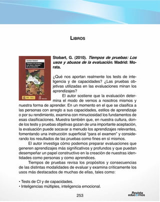 Libros
Stobart, G. (2010). Tiempos de pruebas: Los
usos y abusos de la evaluación. Madrid: Morata.
¿Qué nos aportan realmente los tests de inteligencia y de capacidades? ¿Las pruebas objetivas utilizadas en las evaluaciones minan los
aprendizajes?
El autor sostiene que la evaluación determina el modo de vernos a nosotros mismos y
nuestra forma de aprender. En un momento en el que se clasifica a
las personas con arreglo a sus capacidades, estilos de aprendizaje
o por su rendimiento, examina con minuciosidad los fundamentos de
esas clasificaciones. Muestra también que, en nuestra cultura, donde los tests y pruebas objetivas gozan de una importante aceptación,
la evaluación puede socavar a menudo los aprendizajes relevantes,
fomentando una instrucción superficial “para el examen” y considerando los resultados de las pruebas como fines en sí mismos.
El autor investiga cómo podemos preparar evaluaciones que
generen aprendizajes más significativos y profundos y que puedan
desempeñar un papel constructivo en la creación de nuestras identidades como personas y como aprendices.
Tiempos de pruebas revisa los propósitos y consecuencias
de las distintas modalidades de evaluar y examina críticamente los
usos más destacados de muchas de ellas, tales como:
• Tests de CI y de capacidades.
• Inteligencias múltiples, inteligencia emocional.
253

 