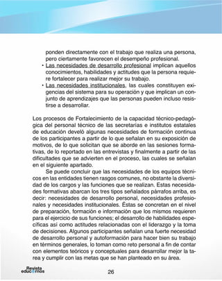 ponden directamente con el trabajo que realiza una persona,
pero ciertamente favorecen el desempeño profesional.
•	Las necesidades de desarrollo profesional implican aquellos
conocimientos, habilidades y actitudes que la persona requiere fortalecer para realizar mejor su trabajo.
•	Las necesidades institucionales, las cuales constituyen exigencias del sistema para su operación y que implican un conjunto de aprendizajes que las personas pueden incluso resistirse a desarrollar.
Los procesos de Fortalecimiento de la capacidad técnico-pedagógica del personal técnico de las secretarías e institutos estatales
de educación develó algunas necesidades de formación continua
de los participantes a partir de lo que señalan en su exposición de
motivos, de lo que solicitan que se aborde en las sesiones formativas, de lo reportado en las entrevistas y finalmente a partir de las
dificultades que se advierten en el proceso, las cuales se señalan
en el siguiente apartado.
Se puede concluir que las necesidades de los equipos técnicos en las entidades tienen rasgos comunes, no obstante la diversidad de los cargos y las funciones que se realizan. Estas necesidades formativas abarcan los tres tipos señalados párrafos arriba, es
decir: necesidades de desarrollo personal, necesidades profesionales y necesidades institucionales. Éstas se concretan en el nivel
de preparación, formación e información que los mismos requieren
para el ejercicio de sus funciones; el desarrollo de habilidades específicas así como actitudes relacionadas con el liderazgo y la toma
de decisiones. Algunos participantes señalan una fuerte necesidad
de desarrollo personal y autoformación para hacer bien su trabajo
en términos generales, lo toman como reto personal a fin de contar
con elementos teóricos y conceptuales para desarrollar mejor la tarea y cumplir con las metas que se han planteado en su área.
26

 
