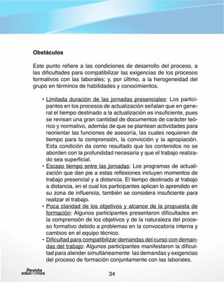 Obstáculos
Este punto refiere a las condiciones de desarrollo del proceso, a
las dificultades para compatibilizar las exigencias de los procesos
formativos con las laborales; y, por último, a la herogeneidad del
grupo en términos de habilidades y conocimientos.
•	Limitada duración de las jornadas presenciales: Los participantes en los procesos de actualización señalan que en general el tiempo destinado a la actualización es insuficiente, pues
se revisan una gran cantidad de documentos de carácter teórico y normativo, además de que se plantean actividades para
reorientar las funciones de asesoría, las cuales requieren de
tiempo para la comprensión, la convicción y la apropiación.
Esta condición da como resultado que los contenidos no se
aborden con la profundidad necesaria y que el trabajo realizado sea superficial.
•	Escaso tiempo entre las jornadas: Los programas de actualización que dan pie a estas reflexiones incluyen momentos de
trabajo presencial y a distancia. El tiempo destinado al trabajo
a distancia, en el cual los participantes aplican lo aprendido en
su zona de influencia, también se considera insuficiente para
realizar el trabajo.
•	Poca claridad de los objetivos y alcance de la propuesta de
formación: Algunos participantes presentaron dificultades en
la comprensión de los objetivos y de la naturaleza del proceso formativo debido a problemas en la convocatoria interna y
cambios en el equipo técnico.
•	Dificultad para compatibilizar demandas del curso con demandas del trabajo: Algunos participantes manifestaron la dificultad para atender simultáneamente las demandas y exigencias
del proceso de formación conjuntamente con las laborales.
34

 