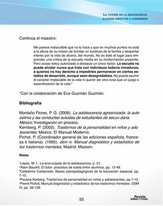 La tutoría en la adolescencia:
algunos aspectos a considerar

Continúa el maestro:
Me parece indiscutible que no lo hace y que en muchos puntos no está
a la altura de su misión de brindar un sustituto de la familia y despertar
interés por la vida de afuera, del mundo. No es éste el lugar para emprender una crítica de la escuela media en su conformación presente.
Pero acaso estoy autorizado a destacar un único factor. La escuela no
puede olvidar nunca que trata con individuos todavía inmaduros,
a quienes no hay derecho a impedirles permanecer en ciertos estadios de desarrollo, aunque sean desagradables. No puede asumir
el carácter implacable de la vida ni querer ser otra cosa que un juego o
escenificación de la vida:4

*Con la colaboración de Eva Guzmán Guzmán.
Bibliografía
Montaño Flores, P. G. (2006). La adolescencia agresivizada: la auto

estima y las conductas suicidas de estudiantes de secun daria. 	
México: Investigación en proceso.
Kernberg, P. (2002). Trastornos de la personalidad en niños y ado	
lescentes. México: El Manual Moderno.

Pichot, P. (Coordinador general de las ediciones española, francesa e italiana). (1995). dsm iv. Manual diagnóstico y estadístico de
los trastornos mentales. Madrid: Masson.
Notas
López, M. I., La encrucijada de la adolescencia, p. 21.
Alain Baudrit, El tutor: procesos de tutela entre alumnos, pp. 12-48.
3
Celedonio Castanedo, Bases psicopedagógicas de la educación especial, pp.
7-10.
4
Paulina Kerberg, Trastornos de personalidad en niños y adolescentes, pp.7-10.
5
Pierre Pichot, Manual diagnóstico y estadístico de los trastornos mentales. DSM
IV, pp. 39-128.
1
2

55

 
