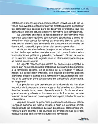 El aprendizaje y la tutoría elementos clave del
desempeño escolar de los universitarios

establecer al menos algunas características individuales de los jóvenes que ayuden a encontrar nuevas estrategias para desarrollar
las competencias básicas para su desarrollo profesional que les
demanda el plan de estudios del nivel formativo que corresponde.
Se vislumbra entonces, la necesidad de un acercamiento más
concreto para saber quiénes son nuestros estudiantes y cómo intervenir en los procesos formativos para cerrar la brecha, cada vez
más ancha, entre lo que se enseña en la escuela y los niveles de
desempeño requeridos para desarrollar sus competencias.
Aminorar los altos índices de reprobación y deserción escolar
en los niveles que se han descrito, es un reto que enfrentan todas
las instituciones, públicas y privadas, de México. Si bien la tutoría
no es la única manera de lograrlo, si es un elemento importante que
se deberá de considerar.
Es urgente reconocer que dentro del paquete que engloba la
tutoría aún no se han resuelto problemas que atañen directamente
a la formación docente, en el sentido de la formación y actualización. Se puede decir entonces, que algunos problemas podrían
atenderse desde el campo de la formación y actualización de tutores en lo particular, pero básicamente en la docencia universitaria,
en lo general.
Los problemas que prevalecen en la docencia no han sido
resueltos del todo pero existe un auge en los estudios y problematización de este tema, como objeto de estudio. Es de considerar
que al revisar y reflexionar los avances en la formación docente
también se encontraran nuevos parámetros para estudiar la tutoría
universitaria.
Algunos autores de ponencias presentadas durante el último
Congreso nacional de tutoría llevado a cabo en Veracruz (2010)
han resaltado las dificultades que aún presenta el profesorado universitario para orientar a los alumnos en diversos temas de orden
transversal que son relevantes durante la formación.
63

 
