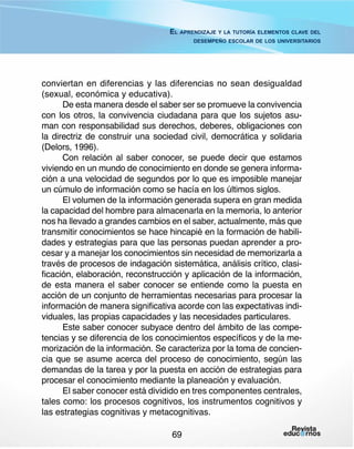 El aprendizaje y la tutoría elementos clave del
desempeño escolar de los universitarios

conviertan en diferencias y las diferencias no sean desigualdad
(sexual, económica y educativa).
De esta manera desde el saber ser se promueve la convivencia
con los otros, la convivencia ciudadana para que los sujetos asuman con responsabilidad sus derechos, deberes, obligaciones con
la directriz de construir una sociedad civil, democrática y solidaria
(Delors, 1996).
Con relación al saber conocer, se puede decir que estamos
viviendo en un mundo de conocimiento en donde se genera información a una velocidad de segundos por lo que es imposible manejar
un cúmulo de información como se hacía en los últimos siglos.
El volumen de la información generada supera en gran medida
la capacidad del hombre para almacenarla en la memoria, lo anterior
nos ha llevado a grandes cambios en el saber, actualmente, más que
transmitir conocimientos se hace hincapié en la formación de habilidades y estrategias para que las personas puedan aprender a procesar y a manejar los conocimientos sin necesidad de memorizarla a
través de procesos de indagación sistemática, análisis crítico, clasificación, elaboración, reconstrucción y aplicación de la información,
de esta manera el saber conocer se entiende como la puesta en
acción de un conjunto de herramientas necesarias para procesar la
información de manera significativa acorde con las expectativas individuales, las propias capacidades y las necesidades particulares.
Este saber conocer subyace dentro del ámbito de las competencias y se diferencia de los conocimientos específicos y de la memorización de la información. Se caracteriza por la toma de conciencia que se asume acerca del proceso de conocimiento, según las
demandas de la tarea y por la puesta en acción de estrategias para
procesar el conocimiento mediante la planeación y evaluación.
El saber conocer está dividido en tres componentes centrales,
tales como: los procesos cognitivos, los instrumentos cognitivos y
las estrategias cognitivas y metacognitivas.
69

 