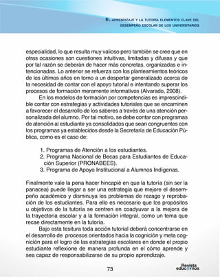 El aprendizaje y la tutoría elementos clave del
desempeño escolar de los universitarios

especialidad, lo que resulta muy valioso pero también se cree que en
otras ocasiones son cuestiones intuitivas, limitadas y difusas y que
por tal razón se deberán de hacer más concretas, organizadas e intencionadas. Lo anterior se refuerza con los planteamientos teóricos
de los últimos años en torno a un despertar generalizado acerca de
la necesidad de contar con el apoyo tutorial e intentando superar los
procesos de formación meramente informativos (Alvarado, 2008).
En los modelos de formación por competencias es imprescindible contar con estrategias y actividades tutoriales que se encaminen
a favorecer el desarrollo de los saberes a través de una atención personalizada del alumno. Por tal motivo, se debe contar con programas
de atención al estudiante ya consolidados que sean congruentes con
los programas ya establecidos desde la Secretaría de Educación Pública, como es el caso de:
1. Programas de Atención a los estudiantes.
2. Programa Nacional de Becas para Estudiantes de Educación Superior (PRONABEES).
3. Programa de Apoyo Institucional a Alumnos Indígenas.
Finalmente vale la pena hacer hincapié en que la tutoría (sin ser la
panacea) puede llegar a ser una estrategia que mejore el desempeño académico y disminuya los problemas de rezago y reprobación de los estudiantes. Para ello es necesario que los propósitos
u objetivos de la tutoría se centren en coadyuvar a la mejora de
la trayectoria escolar y a la formación integral, como un tema que
recae directamente en la tutoría.
Bajo esta tesitura toda acción tutorial deberá concentrarse en
el desarrollo de procesos orientados hacia la cognición y meta cognición para el logro de las estrategias escolares en donde el propio
estudiante reflexione de manera profunda en el cómo aprende y
sea capaz de responsabilizarse de su propio aprendizaje.
73

 
