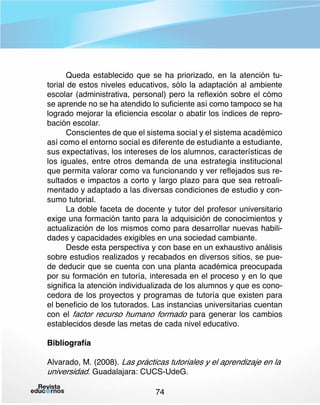 Queda establecido que se ha priorizado, en la atención tutorial de estos niveles educativos, sólo la adaptación al ambiente
escolar (administrativa, personal) pero la reflexión sobre el cómo
se aprende no se ha atendido lo suficiente así como tampoco se ha
logrado mejorar la eficiencia escolar o abatir los índices de reprobación escolar.
Conscientes de que el sistema social y el sistema académico
así como el entorno social es diferente de estudiante a estudiante,
sus expectativas, los intereses de los alumnos, características de
los iguales, entre otros demanda de una estrategia institucional
que permita valorar como va funcionando y ver reflejados sus resultados e impactos a corto y largo plazo para que sea retroalimentado y adaptado a las diversas condiciones de estudio y consumo tutorial.
La doble faceta de docente y tutor del profesor universitario
exige una formación tanto para la adquisición de conocimientos y
actualización de los mismos como para desarrollar nuevas habilidades y capacidades exigibles en una sociedad cambiante.
Desde esta perspectiva y con base en un exhaustivo análisis
sobre estudios realizados y recabados en diversos sitios, se puede deducir que se cuenta con una planta académica preocupada
por su formación en tutoría, interesada en el proceso y en lo que
significa la atención individualizada de los alumnos y que es conocedora de los proyectos y programas de tutoría que existen para
el beneficio de los tutorados. Las instancias universitarias cuentan
con el factor recurso humano formado para generar los cambios
establecidos desde las metas de cada nivel educativo.
Bibliografía
Alvarado, M. (2008). Las prácticas tutoriales y el aprendizaje en la 	
universidad. Guadalajara: CUCS-UdeG.
74

 