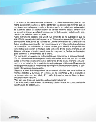 Los alumnos frecuentemente se enfrentan con dificultades cuando pierden derecho a presentar exámenes, por no contar con las asistencias mínimas que se
requieren para cada curso o materia. La información sobre la trayectoria escolar
se supervisa desde las coordinaciones de carrera y control escolar para el caso
de las universidades y en las direcciones de control escolar y subdirección académica, para el nivel medio superior.
3
Este instrumento (escala tipo Likert) fue obtenida de la publicación que la
ANUIES hizo en el año 2000 acerca de la “Sistematización de las Tutorias”. En
el Programa Institucional de Tutorías del Centro Universitario de Ciencias de la
Salud se retoma la propuesta y se incorpora como un instrumento de evaluación
de la actividad tutorial desde los propios tutores, para identificar los problemas
inmediatos que surgían al finalizar cada semestre. De la misma manera, en el
2008 se utiliza por el equipo coordinador del programa de Evaluación Curricular
para identificar la problemática de la tutoría.
4
Se cuenta con un paquete de instrumentos para documentar la actividad tutorial.
5
En las memorias de los congresos nacionales sobre tutoría se han encontrado
datos e información relevante sobre este tema. De la misma manera se ha recurrido a los estados del conocimiento realizados por el Consejo Mexicano de
Investigación Educativa y memorias de congresos internacionales como el congreso internacional de educación.
6
Algunos autores han integrado el saber convivir al saber ser para facilitar su
manejo didáctico y curricular en términos de la enseñanza y de la evaluación
de las competencias. Ver: Morín, E. (1998). Articuler les savoirs. Buenos Aires:
Universidad del Salvador.
7
Aún así, esta área está ausente en el currículo tradicional.
8
Las actividades, capacidades, habilidades y destrezas son los componentes de
la estructura del saber hacer.
2

76

 