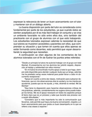 expresan la relevancia de tener un buen acercamiento con el tutor
y mantener con él un diálogo abierto.
La buena disposición por parte del tutor es considerada como
fundamental por parte de los estudiantes, ya que cuando éstos se
sienten aceptados por él es más fácil trabajar en conjunto y se crea
un ambiente favorable no sólo entre ellos dos, sino también del
practicante con el grupo de alumnos con el que está trabajando.
Los estudiantes tutorados expresan además la necesidad de que
sus tutores se muestren accesibles y pacientes con ellos, que comprendan su situación y que tomen en cuenta que ellos apenas se
están formando como docentes, esto permitirá que vayan desarrollando la seguridad que necesitan.
A continuación se citan algunos de los comentarios de los
alumnos tutorados con el fin de ilustrar los puntos antes referidos:
“Desde un principio la tutora me autorizó trabajar con el grupo con total
libertad. Al presentarme con los alumnos les solicitó respeto, disposición al trabajo y solidaridad con ellos mismos.”
“En mi tutora he encontrado mucho apoyo a todo lo que hago, siempre está disponible para atender cualquier duda que yo tenga, además
me ha prestado varias veces material para poder llevar a cabo mi documento recepcional.”
“Apoyo en cuanto a cómo dar clases, motivación para subsanar deficiencias, que en mis observaciones dice la verdad y no me miente por
ayudarme, puesto que se me ayuda, y más, diciendo la verdad. Me da
libertad.”
“Que tiene la disposición para hacerme observaciones críticas de
mis prácticas, además, constantemente me sugiere cómo puedo trabajar los temas. Me da el apoyo necesario en todos los aspectos porque
él tiene claro que es un proceso y sabe que durante ese proceso van
a existir dificultades.”
“Considero que lo más importante ha sido la comunicación que
llevamos, esto permite que haya una buena conversación, respeto y un
buen acercamiento para que exista un buen desempeño en lo que se
refiere a las clases a exponer.”

80

 