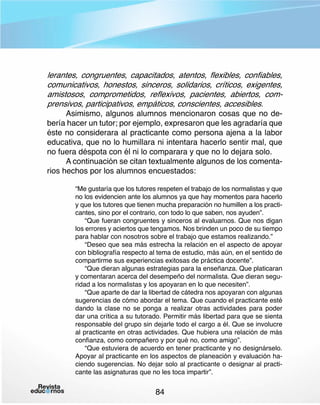 lerantes, congruentes, capacitados, atentos, flexibles, confiables,
comunicativos, honestos, sinceros, solidarios, críticos, exigentes,
amistosos, comprometidos, reflexivos, pacientes, abiertos, comprensivos, participativos, empáticos, conscientes, accesibles.

Asimismo, algunos alumnos mencionaron cosas que no debería hacer un tutor; por ejemplo, expresaron que les agradaría que
éste no considerara al practicante como persona ajena a la labor
educativa, que no lo humillara ni intentara hacerlo sentir mal, que
no fuera déspota con él ni lo comparara y que no lo dejara solo.
A continuación se citan textualmente algunos de los comentarios hechos por los alumnos encuestados:
“Me gustaría que los tutores respeten el trabajo de los normalistas y que
no los evidencien ante los alumnos ya que hay momentos para hacerlo
y que los tutores que tienen mucha preparación no humillen a los practicantes, sino por el contrario, con todo lo que saben, nos ayuden”.
“Que fueran congruentes y sinceros al evaluarnos. Que nos digan
los errores y aciertos que tengamos. Nos brinden un poco de su tiempo
para hablar con nosotros sobre el trabajo que estamos realizando.”
“Deseo que sea más estrecha la relación en el aspecto de apoyar
con bibliografía respecto al tema de estudio, más aún, en el sentido de
compartirme sus experiencias exitosas de práctica docente”.
“Que dieran algunas estrategias para la enseñanza. Que platicaran
y comentaran acerca del desempeño del normalista. Que dieran seguridad a los normalistas y los apoyaran en lo que necesiten”.
“Que aparte de dar la libertad de cátedra nos apoyaran con algunas
sugerencias de cómo abordar el tema. Que cuando el practicante esté
dando la clase no se ponga a realizar otras actividades para poder
dar una crítica a su tutorado. Permitir más libertad para que se sienta
responsable del grupo sin dejarle todo el cargo a él. Que se involucre
al practicante en otras actividades. Que hubiera una relación de más
confianza, como compañero y por qué no, como amigo”.
“Que estuviera de acuerdo en tener practicante y no designárselo.
Apoyar al practicante en los aspectos de planeación y evaluación haciendo sugerencias. No dejar solo al practicante o designar al practicante las asignaturas que no les toca impartir”.

84

 