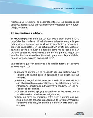 La escuela y la tutoría a los alumnos

nientes a un programa de desarrollo integral; las concepciones
psicopedagógicas, los planteamientos conceptuales sobre aprendizaje, etcétera.
Un acercamiento a la tutoría
El PROMEP plantea entre sus políticas que la tutoría tendrá como
propósito desarrollar en el estudiante una formación que le permita asegurar su inserción en el medio académico y propiciar su
progreso satisfactorio en los estudios (SEP, 2001: 87). Dicho organismo define a la tutoría o tutelaje como “la asesoría que un
profesor presta individualmente a un alumno para su mejor desenvolvimiento en el medio universitario y aumentar la probabilidad
de que tenga buen éxito en sus estudios”.
Las acciones que dan contenido a la función tutorial del docente
se constituyen por:
a)	Apoyar al alumno en el desarrollo de una metodología de
estudio y de trabajo que sea apropiada a las exigencias que
enfrenta.
b)	Señalar y sugerir actividades extracurriculares que favorezcan el desarrollo profesional integral del estudiante y brindar
información académico–administrativa con base en las necesidades del alumno.
c)	Ofrecer al alumno apoyo y supervisión en los temas de mayor dificultad en las diversas asignaturas.
d)	Crear un clima de confianza entre tutor y alumno que permita al primero conocer los aspectos de la vida personal del
estudiante que influyen directa o indirectamente en su desempeño.5
91

 