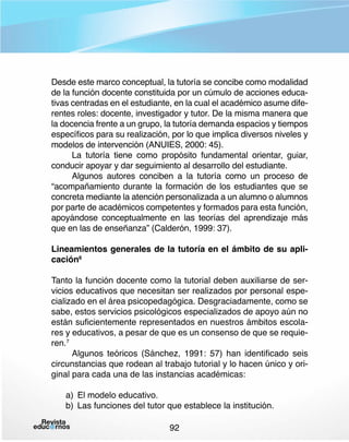Desde este marco conceptual, la tutoría se concibe como modalidad
de la función docente constituida por un cúmulo de acciones educativas centradas en el estudiante, en la cual el académico asume diferentes roles: docente, investigador y tutor. De la misma manera que
la docencia frente a un grupo, la tutoría demanda espacios y tiempos
específicos para su realización, por lo que implica diversos niveles y
modelos de intervención (ANUIES, 2000: 45).
La tutoría tiene como propósito fundamental orientar, guiar,
conducir apoyar y dar seguimiento al desarrollo del estudiante.
Algunos autores conciben a la tutoría como un proceso de
“acompañamiento durante la formación de los estudiantes que se
concreta mediante la atención personalizada a un alumno o alumnos
por parte de académicos competentes y formados para esta función,
apoyándose conceptualmente en las teorías del aprendizaje más
que en las de enseñanza” (Calderón, 1999: 37).
Lineamientos generales de la tutoría en el ámbito de su aplicación6
Tanto la función docente como la tutorial deben auxiliarse de servicios educativos que necesitan ser realizados por personal especializado en el área psicopedagógica. Desgraciadamente, como se
sabe, estos servicios psicológicos especializados de apoyo aún no
están suficientemente representados en nuestros ámbitos escolares y educativos, a pesar de que es un consenso de que se requieren.7
Algunos teóricos (Sánchez, 1991: 57) han identificado seis
circunstancias que rodean al trabajo tutorial y lo hacen único y original para cada una de las instancias académicas:
a)	 El modelo educativo.
b)	 Las funciones del tutor que establece la institución.
92

 
