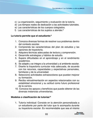 La escuela y la tutoría a los alumnos

c)	 La organización, seguimiento y evaluación de la tutoría.
d)	 Los tiempos reales de dedicación a las actividades tutoriales.
e)	 Las características de los cuerpos colegiados.
f) 	 Las características de los sujetos a atender.8
La tutoría permite que el estudiante:9
1.	 Conozca diversas formas de resolver sus problemas dentro
del contexto escolar.
2.	 Comprenda las características del plan de estudios y las
opciones de trayectoria.
3.	 Adquiera técnicas adecuadas de lectura y comprensión.
4.	 Desarrolle estrategias y hábitos de estudio.
5.	 Supere dificultades en el aprendizaje y en el rendimiento
académico.
6.	 Se adapte y se integre a la universidad y al ambiente escolar.
7.	 Diseñe la trayectoria curricular más adecuada, de acuerdo
con los recursos, capacidades y expectativas personales,
familiares y de la universidad.
8.	 Seleccione actividades extraescolares que puedan mejorar
su formación.
9.	 Reciba retroalimentación en aspectos relacionados con su
estabilidad emocional y su actitud como futuro profesional
de la carrera.
10.	 Conozca los apoyos y beneficios que puede obtener de las
diversas instancias universitarias.
Modelos o clasificación de tutorías10
1.	 Tutoría individual: Consiste en la atención personalizada a
un estudiante por parte del tutor que lo acompaña durante
su trayectoria escolar. Es recomendable que sea el mismo
93

 
