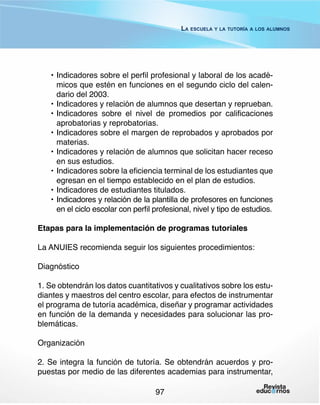 La escuela y la tutoría a los alumnos

•	Indicadores sobre el perfil profesional y laboral de los académicos que estén en funciones en el segundo ciclo del calendario del 2003.
•	Indicadores y relación de alumnos que desertan y reprueban.
•	Indicadores sobre el nivel de promedios por calificaciones
aprobatorias y reprobatorias.
•	Indicadores sobre el margen de reprobados y aprobados por
materias.
•	Indicadores y relación de alumnos que solicitan hacer receso
en sus estudios.
•	Indicadores sobre la eficiencia terminal de los estudiantes que
egresan en el tiempo establecido en el plan de estudios.
•	Indicadores de estudiantes titulados.
•	 Indicadores y relación de la plantilla de profesores en funciones
en el ciclo escolar con perfil profesional, nivel y tipo de estudios.
Etapas para la implementación de programas tutoriales
La ANUIES recomienda seguir los siguientes procedimientos:
Diagnóstico
1. Se obtendrán los datos cuantitativos y cualitativos sobre los estudiantes y maestros del centro escolar, para efectos de instrumentar
el programa de tutoría académica, diseñar y programar actividades
en función de la demanda y necesidades para solucionar las problemáticas.
Organización
2. Se integra la función de tutoría. Se obtendrán acuerdos y propuestas por medio de las diferentes academias para instrumentar,
97

 