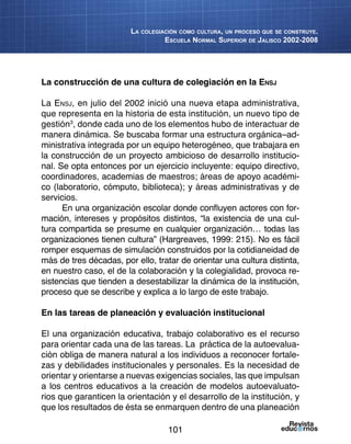 101
La colegiación como cultura, un proceso que se construye.
Escuela Normal Superior de Jalisco 2002-2008
La construcción de una cultura de colegiación en la Ensj
La Ensj, en julio del 2002 inició una nueva etapa administrativa,
que representa en la historia de esta institución, un nuevo tipo de
gestión3
, donde cada uno de los elementos hubo de interactuar de
manera dinámica. Se buscaba formar una estructura orgánica–ad-
ministrativa integrada por un equipo heterogéneo, que trabajara en
la construcción de un proyecto ambicioso de desarrollo institucio-
nal. Se opta entonces por un ejercicio incluyente: equipo directivo,
coordinadores, academias de maestros; áreas de apoyo académi-
co (laboratorio, cómputo, biblioteca); y áreas administrativas y de
servicios.
En una organización escolar donde confluyen actores con for-
mación, intereses y propósitos distintos, “la existencia de una cul-
tura compartida se presume en cualquier organización… todas las
organizaciones tienen cultura” (Hargreaves, 1999: 215). No es fácil
romper esquemas de simulación construidos por la cotidianeidad de
más de tres décadas, por ello, tratar de orientar una cultura distinta,
en nuestro caso, el de la colaboración y la colegialidad, provoca re-
sistencias que tienden a desestabilizar la dinámica de la institución,
proceso que se describe y explica a lo largo de este trabajo.
En las tareas de planeación y evaluación institucional
El una organización educativa, trabajo colaborativo es el recurso
para orientar cada una de las tareas. La práctica de la autoevalua-
ción obliga de manera natural a los individuos a reconocer fortale-
zas y debilidades institucionales y personales. Es la necesidad de
orientar y orientarse a nuevas exigencias sociales, las que impulsan
a los centros educativos a la creación de modelos autoevaluato-
rios que garanticen la orientación y el desarrollo de la institución, y
que los resultados de ésta se enmarquen dentro de una planeación
 