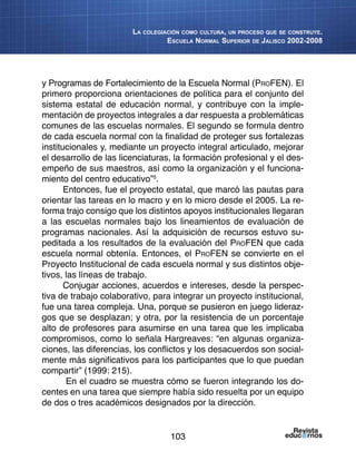 103
La colegiación como cultura, un proceso que se construye.
Escuela Normal Superior de Jalisco 2002-2008
y Programas de Fortalecimiento de la Escuela Normal (ProFEN). El
primero proporciona orientaciones de política para el conjunto del
sistema estatal de educación normal, y contribuye con la imple-
mentación de proyectos integrales a dar respuesta a problemáticas
comunes de las escuelas normales. El segundo se formula dentro
de cada escuela normal con la finalidad de proteger sus fortalezas
institucionales y, mediante un proyecto integral articulado, mejorar
el desarrollo de las licenciaturas, la formación profesional y el des-
empeño de sus maestros, así como la organización y el funciona-
miento del centro educativo”5
.
Entonces, fue el proyecto estatal, que marcó las pautas para
orientar las tareas en lo macro y en lo micro desde el 2005. La re-
forma trajo consigo que los distintos apoyos institucionales llegaran
a las escuelas normales bajo los lineamientos de evaluación de
programas nacionales. Así la adquisición de recursos estuvo su-
peditada a los resultados de la evaluación del ProFEN que cada
escuela normal obtenía. Entonces, el ProFEN se convierte en el
Proyecto Institucional de cada escuela normal y sus distintos obje-
tivos, las líneas de trabajo.
Conjugar acciones, acuerdos e intereses, desde la perspec-
tiva de trabajo colaborativo, para integrar un proyecto institucional,
fue una tarea compleja. Una, porque se pusieron en juego lideraz-
gos que se desplazan; y otra, por la resistencia de un porcentaje
alto de profesores para asumirse en una tarea que les implicaba
compromisos, como lo señala Hargreaves: “en algunas organiza-
ciones, las diferencias, los conflictos y los desacuerdos son social-
mente más significativos para los participantes que lo que puedan
compartir” (1999: 215).
En el cuadro se muestra cómo se fueron integrando los do-
centes en una tarea que siempre había sido resuelta por un equipo
de dos o tres académicos designados por la dirección.
 