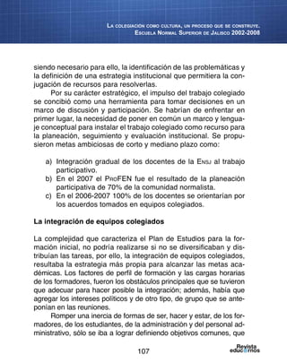 107
La colegiación como cultura, un proceso que se construye.
Escuela Normal Superior de Jalisco 2002-2008
siendo necesario para ello, la identificación de las problemáticas y
la definición de una estrategia institucional que permitiera la con-
jugación de recursos para resolverlas.
Por su carácter estratégico, el impulso del trabajo colegiado
se concibió como una herramienta para tomar decisiones en un
marco de discusión y participación. Se habrían de enfrentar en
primer lugar, la necesidad de poner en común un marco y lengua-
je conceptual para instalar el trabajo colegiado como recurso para
la planeación, seguimiento y evaluación institucional. Se propu-
sieron metas ambiciosas de corto y mediano plazo como:
a)	 Integración gradual de los docentes de la Ensj al trabajo
participativo.
b)	 En el 2007 el ProFEN fue el resultado de la planeación
participativa de 70% de la comunidad normalista.
c)	 En el 2006-2007 100% de los docentes se orientarían por
los acuerdos tomados en equipos colegiados.
La integración de equipos colegiados
La complejidad que caracteriza el Plan de Estudios para la for-
mación inicial, no podría realizarse si no se diversificaban y dis-
tribuían las tareas, por ello, la integración de equipos colegiados,
resultaba la estrategia más propia para alcanzar las metas aca-
démicas. Los factores de perfil de formación y las cargas horarias
de los formadores, fueron los obstáculos principales que se tuvieron
que adecuar para hacer posible la integración; además, había que
agregar los intereses políticos y de otro tipo, de grupo que se ante-
ponían en las reuniones.
Romper una inercia de formas de ser, hacer y estar, de los for-
madores, de los estudiantes, de la administración y del personal ad-
ministrativo, sólo se iba a lograr definiendo objetivos comunes, que
 