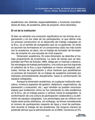 111
La colegiación como cultura, un proceso que se construye.
Escuela Normal Superior de Jalisco 2002-2008
académicos con distintas responsabilidades y funciones (coordina-
dores de área, de academia, jefes de proyecto, otros docentes).
El rol de la institución
Si bien se advierte una evolución significativa en las formas de or-
ganización y en los roles de los participantes, lo que define más
un proceso constructivo en el desarrollo del trabajo colegiado en
la Ensj, es el sentido de autogestión que se va gestando, en tanto
se asumen los formadores en un compromiso cada vez más fuerte
con la academia, es decir, con el trabajo de formador de formado-
res; de enseñar en una escuela de nivel superior.
Dimensión académica. En esta dimensión se describe el tra-
bajo propiamente de enseñanza. La serie de tareas que se des-
prenden del Plan de Estudio 1999, obliga por sí mismas a desarro-
llar estrategias de trabajo participativo, una cultura que fue logrando
el colectivo de la Ensj y que implicaba un marco conceptual, acti-
tudes, formas de organización y otros factores que posibilitarían
un proceso de transición de un trabajo de academia orientado por
intereses primordialmente disciplinares, hacia la conformación de
equipos colegiados.
Aunque la dimensión académica, en cualquier institución edu-
cativa, involucra aspectos de gestión, didácticos, organizativos, de
planeación y evaluación, etc., aquí también se pueden reconocer
etapas que evidencian cómo se fue orientando la vida académica
en la Ensj, de un trabajo pasivo y vertical, hacia la autogestión, la
conformación de una cultura de participación colaborativa y la defi-
nición de equipos colegiados. Los porcentajes que se refieren son
hasta cierto punto arbitrarios, sin embargo, se toman considerando
el número de participantes respecto de tipos y nivel de participa-
ción durante el trabajo de las academias. De ninguna manera se
pretende afirmar que la administración en el 2002, comienza en 0%
 