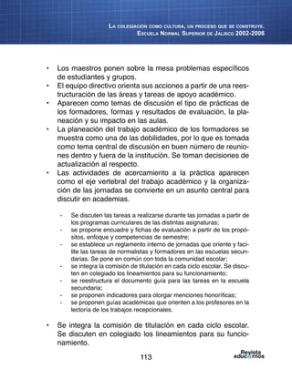 113
La colegiación como cultura, un proceso que se construye.
Escuela Normal Superior de Jalisco 2002-2008
•	 Los maestros ponen sobre la mesa problemas específicos
de estudiantes y grupos.
•	 El equipo directivo orienta sus acciones a partir de una rees-
tructuración de las áreas y tareas de apoyo académico.
•	 Aparecen como temas de discusión el tipo de prácticas de
los formadores, formas y resultados de evaluación, la pla-
neación y su impacto en las aulas.
•	 La planeación del trabajo académico de los formadores se
muestra como una de las debilidades, por lo que es tomada
como tema central de discusión en buen número de reunio-
nes dentro y fuera de la institución. Se toman decisiones de
actualización al respecto.
•	 Las actividades de acercamiento a la práctica aparecen
como el eje vertebral del trabajo académico y la organiza-
ción de las jornadas se convierte en un asunto central para
discutir en academias.
-	 Se discuten las tareas a realizarse durante las jornadas a partir de
los programas curriculares de las distintas asignaturas;
-	 se propone encuadre y fichas de evaluación a partir de los propó-
sitos, enfoque y competencias de semestre;
-	 se establece un reglamento interno de jornadas que oriente y faci-
lite las tareas de normalistas y formadores en las escuelas secun-
darias. Se pone en común con toda la comunidad escolar;
-	 se integra la comisión de titulación en cada ciclo escolar. Se discu-
ten en colegiado los lineamientos para su funcionamiento;
-	 se reestructura el documento guía para las tareas en la escuela
secundaria;
-	 se proponen indicadores para otorgar menciones honoríficas;
-	 se proponen guías académicas que orienten a los profesores en la
lectoría de los trabajos recepcionales.
	
•	 Se integra la comisión de titulación en cada ciclo escolar.
Se discuten en colegiado los lineamientos para su funcio-
namiento.
 