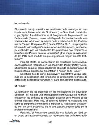 120
Introducción
El presente trabajo muestra los resultados de la investigación rea-
lizada en la Universidad de Occidente (UdeO) unidad Los Mochis
cuyo objetivo fue determinar si el Programa de Mejoramiento del
Profesorado (Promep), como estrategia de formación docente uni-
versitaria ha influido en la mejora de la evaluación de los Profeso-
res de Tiempo Completo (Ptc) desde 2002 a 2010. Las preguntas
básicas de la investigación se enuncian a continuación: ¿fueron me-
jor evaluados por los estudiantes los profesores que recibieron el
beneficio del Promep para su formación? ¿Fue mejor la evaluación
de los PTC en la medida en que el grado es mayor, en esta Insti-
tución?
Para tal efecto, se concentraron los resultados de las evalua-
ciones docentes realizadas en los años 2002, 2006 y 2010 y se cla-
sificaron los según el grado académico obtenido en su formación de
los profesores, en especial si contaban o no con perfil Promep.
El estudio fue de corte cualitativo y cuantitativo ya que ade-
más de la descripción del fenómeno se presentaron técnicas de
estadística descriptiva y pruebas “t” para demostrar lo encontrado.
El Promep
La formación de los docentes en las Instituciones de Educación
Superior (Ies) ha sido una preocupación continua que se ha mani-
festado en las políticas de educación superior en el México de las
últimas décadas. Para ello, el gobierno federal ha elaborado una
serie de programas orientados a impulsar su habilitación de acuer-
do con un perfil específico de lo que supuestamente debe ser el
profesor universitario.
Para ello, el Promep fue constituido y articulado en 1996 por
un grupo de trabajo compuesto por representantes de la Asociación
 