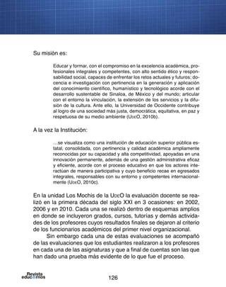 126
Su misión es:
Educar y formar, con el compromiso en la excelencia académica, pro-
fesionales integrales y competentes, con alto sentido ético y respon-
sabilidad social, capaces de enfrentar los retos actuales y futuros; do-
cencia e investigación con pertinencia en la generación y aplicación
del conocimiento científico, humanístico y tecnológico acorde con el
desarrollo sustentable de Sinaloa, de México y del mundo; articular
con el entorno la vinculación, la extensión de los servicios y la difu-
sión de la cultura. Ante ello, la Universidad de Occidente contribuye
al logro de una sociedad más justa, democrática, equitativa, en paz y
respetuosa de su medio ambiente (UdeO, 2010b).
A la vez la Institución:
…se visualiza como una institución de educación superior pública es-
tatal, consolidada, con pertinencia y calidad académica ampliamente
reconocidas por su capacidad y alta competitividad, apoyadas en una
innovación permanente, además de una gestión administrativa eficaz
y eficiente, acorde con el proceso educativo en que los actores inte-
ractúan de manera participativa y cuyo beneficio recae en egresados
integrales, responsables con su entorno y competentes internacional-
mente (UdeO, 2010c).
En la unidad Los Mochis de la UdeO la evaluación docente se rea-
lizó en la primera década del siglo XXI en 3 ocasiones: en 2002,
2006 y en 2010. Cada una se realizó dentro de esquemas amplios
en donde se incluyeron grados, cursos, tutorías y demás activida-
des de los profesores cuyos resultados finales se dejaron al criterio
de los funcionarios académicos del primer nivel organizacional.
Sin embargo cada una de estas evaluaciones se acompañó
de las evaluaciones que los estudiantes realizaron a los profesores
en cada una de las asignaturas y que a final de cuentas son las que
han dado una prueba más evidente de lo que fue el proceso.
 