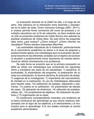127
El Promep como estrategia de formación de los
docentes y la evaluación de su desempeño en la
Universidad de Occidente
La evaluación docente en la UdeO ha sido, a lo largo de los
años, más intensiva en la interacción entre docentes y estudian-
tes en el salón de clase. Como menciona Careaga (2001: 34-71),
si evaluar permite tomar conciencia del curso de procesos y re-
sultados educativos con el fin de valorarlos, se hace evidente que
no sólo se presentan problemas de índole técnica sino además se
plantean problemas de índole ético. De esta forma las preguntas
tales como ¿qué evaluar? ¿Cómo evaluar? ¿Cómo informar los
resultados? Tienen siempre respuestas diferentes.
Las autoridades educativas de la Institución, particularmente
de la vicerrectoría académica se dieron a la tarea de proponer y
posteriormente aplicar una metodología para la evaluación del per-
sonal docente en las diferentes unidades con el objetivo de conocer
la situación y posteriormente tomar decisiones de manera discre-
cional sin afectar directamente a los profesores.
De esta forma se encontró que en la primera evaluación en
2002 se utilizó una metodología que comprendió los siguientes
ítems a considerar por parte de los estudiantes: 1) asistencia, 2)
puntualidad, 3) presentación del programa, 4) preparación de su
clase con anticipación, 5) dominio del tema, 6) aclaración de dudas,
7) exigencia de la investigación, 7) importancia del razonamiento,
8) claridad en la explicación, 9) uso de metodologías adecuadas
para impartir clase, 10) calificación de trabajos, exposición y exá-
menes, 11) justicia en la calificación, 12) presentación de estudio
de casos, 13) aplicación de dinámicas, 14) utilización de acetatos,
videos, etc., 15) cumplimiento de objetivos, 16) realización de prác-
ticas y 17) organización de su clase.
El cuestionario correspondiente mostraba una tendencia de
la teoría conductual del aprendizaje ya que incluía reactivos rela-
cionados con el logro de los objetivos y el reforzamiento y la mo-
tivación para el aprendizaje. A la vez estaba orientado al control
académico administrativo.
 