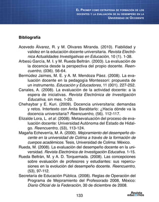 133
El Promep como estrategia de formación de los
docentes y la evaluación de su desempeño en la
Universidad de Occidente
Bibliografía
Acevedo Álvarez, R. y M. Olivares Miranda. (2010). Fiabilidad y
validez en la educación docente universitaria. Revista Electró-
nica Actualidades Investigativas en Educación, 10 (1). 1-38.
Arbesú García, M. I. y M. Rueda Beltrán. (2003). La evaluación de
la docencia desde la perspectiva del propio docente. Reen-
cuentro, (036). 56-64.
Bermúdez Jaimes, M. E. y A. M. Mendoza Páez. (2008). La eva-
luación docente en la pedagogía Montessori: propuesta de
un instrumento. Educación y Educadores, 11 (001). 227-252.
Canales, A. (2008). La evaluación de la actividad docente: a la
espera de iniciativas. Revista Electrónica de Investigación
Educativa, sin mes. 1-20.
Chehaybar y E. Kuri. (2009). Docencia universitaria: demandas
y retos. Intertexto con Anita Barabtarlo: ¿Hacia dónde va la
docencia universitaria? Reencuentro, (56). 112-117.
Elizalde Lora, L. et al. (2008). Metaevaluación del proceso de eva-
luación docente: Universidad Autónoma del Estado de Hidal-
go. Reencuentro, (53), 113-124.
Magaña Echeverría, M. A. (2000). Mejoramiento del desempeño do-
cente en la universidad de Colima a través de la formación de
cuerpos académicos. Tesis, Universidad de Colima: México.
Rueda, M. (2008). La evaluación del desempeño docente en la uni-
versidad. Revista Electrónica de Investigación Educativa. 1-15.
Rueda Beltrán, M. y A. D. Torquemada. (2008). Las concepciones
sobre evaluación de profesores y estudiantes: sus repercu-
siones en la evolución del desempeño docente. Reencuentro,
(53), 97-112.
Secretaría de Educación Pública. (2008). Reglas de Operación del
Programa de Mejoramiento del Profesorado 2008, México:
Diario Oficial de la Federación, 30 de diciembre de 2008.
 