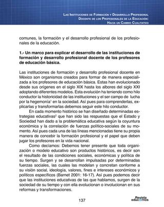 137
Las Instituciones de Formación y Desarrollo Profesional
Docente de los Profesionales de la Educación:
Hacia un Cambio Cualitativo
comunes, la formación y el desarrollo profesional de los profesio-
nales de la educación.
1.- Un marco para explicar el desarrollo de las instituciones de
formación y desarrollo profesional docente de los profesores
de educación básica.
Las instituciones de formación y desarrollo profesional docente en
México son organismos creados para formar de manera especiali-
zada a los profesores de educación básica. Estas han evolucionado
desde sus orígenes en el siglo XIX hasta los albores del siglo XXI
adoptando diferentes modelos. Esta evolución ha teniendo como hilo
conductor la historicidad de las instituciones y el ser campo de lucha
por la hegemonía1
en la sociedad. Así pues para comprenderlas, ex-
plicarlas y transformarlas debemos seguir este hilo conductor.
En cada momento histórico se han diseñado determinadas es-
trategias educativas2
que han sido las respuestas que el Estado y
Sociedad han dado a la problemática educativa según la coyuntura
económica y la correlación de fuerzas político-sociales de su mo-
mento. Así pues cada una de las líneas mencionadas tiene su propia
manera de concebir la formación profesional y el papel que deben
jugar los profesores en la vida nacional.
Como decíamos: Debemos tener presente que toda organi-
zación o modelo educativo son productos históricos, es decir son
el resultado de las condiciones sociales, económicas y política de
su tiempo. Surgen y se desarrollan impulsadas por determinadas
fuerzas sociales, las cuales las modelan y concretan conforme a
su visión social, ideología, valores, fines e intereses económicos y
políticos específicos (Barnet 2001: 16-17). Así pues podemos decir
que las instituciones educativas de las que hablamos, surgen de la
sociedad de su tiempo y con ella evolucionan o involucionan en sus
reformas y transformaciones.
 