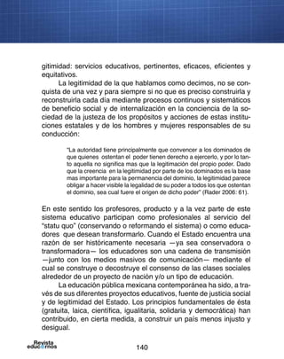 140
gitimidad: servicios educativos, pertinentes, eficaces, eficientes y
equitativos.
La legitimidad de la que hablamos como decimos, no se con-
quista de una vez y para siempre si no que es preciso construirla y
reconstruirla cada día mediante procesos continuos y sistemáticos
de beneficio social y de internalización en la conciencia de la so-
ciedad de la justeza de los propósitos y acciones de estas institu-
ciones estatales y de los hombres y mujeres responsables de su
conducción:
“La autoridad tiene principalmente que convencer a los dominados de
que quienes ostentan el poder tienen derecho a ejercerlo, y por lo tan-
to aquella no significa mas que la legitimación del propio poder. Dado
que la creencia en la legitimidad por parte de los dominados es la base
mas importante para la permanencia del dominio, la legitimidad parece
obligar a hacer visible la legalidad de su poder a todos los que ostentan
el dominio, sea cual fuere el origen de dicho poder” (Rader 2006: 61).
En este sentido los profesores, producto y a la vez parte de este
sistema educativo participan como profesionales al servicio del
“statu quo” (conservando o reformando el sistema) o como educa-
dores que desean transformarlo. Cuando el Estado encuentra una
razón de ser históricamente necesaria —ya sea conservadora o
transformadora— los educadores son una cadena de transmisión
—junto con los medios masivos de comunicación— mediante el
cual se construye o decostruye el consenso de las clases sociales
alrededor de un proyecto de nación y/o un tipo de educación.
La educación pública mexicana contemporánea ha sido, a tra-
vés de sus diferentes proyectos educativos, fuente de justicia social
y de legitimidad del Estado. Los principios fundamentales de ésta
(gratuita, laica, científica, igualitaria, solidaria y democrática) han
contribuido, en cierta medida, a construir un país menos injusto y
desigual.
 