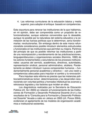 142
4.	 Las reformas curriculares de la educación básica y media
superior, para adoptar el enfoque basado en competencias.
Esta coyuntura para renovar las instituciones de la que hablamos,
en mi opinión, debe ser comprendida como un propósito de re-
funcionalizarlas; aunque estamos convencidos que lo deseable,
aunque no posible por la naturaleza del sistema educativo y la co-
rrelación de las fuerzas políticas que lo determinan, sería transfor-
marlas: revolucionarlas. Sin embargo dentro de este marco refun-
cionalista consideramos posible introducir elementos estructurales
y funcionales en las instituciones que permitan su mejora. Partimos
del principio de que es posible reformar las instituciones a partir
de una recomposición y reordenamiento de las prácticas/acciones,
lenguajes/discursos y organizaciones sociales (Kemmis, 1992) de
los actores fundamentales y secundarios de los procesos institucio-
nales: usuarios del servicio, académicos, directivos, autoridades,
representación sindical, personal administrativo, etcétera. Parale-
lamente se deben introducir nuevos componentes humanos —fun-
damentalmente personal académico y directivo— con una visión y
competencias adecuadas para impulsar el cambio y la renovación.
Para impulsar esta reforma es preciso que las instancias polí-
tico/administrativas tomen determinaciones y las desarrollen reco-
nociendo con voluntad política y honradez intelectual los avances y
retrocesos logrados y los factores que inciden en ellos.
Los diagnósticos realizados por la Secretaría de Educación
Pública (cfr. Sep 2003) en relación al funcionamiento de las Institu-
ciones de Formación y Desarrollo Profesional Docente (Ifdp) y los
resultados de la “Consulta para la Formación y Desarrollo Profesio-
nal Docente” llevada a cabo en Jalisco en 2003 (cfr. Ponce 2004),
evidencian el agotamiento de los modelos de organización acadé-
mica e institucional existentes.
 