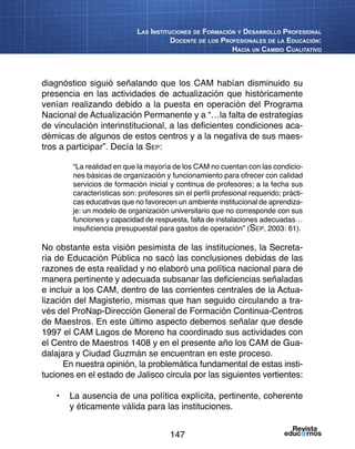 147
Las Instituciones de Formación y Desarrollo Profesional
Docente de los Profesionales de la Educación:
Hacia un Cambio Cualitativo
diagnóstico siguió señalando que los CAM habían disminuido su
presencia en las actividades de actualización que históricamente
venían realizando debido a la puesta en operación del Programa
Nacional de Actualización Permanente y a “…la falta de estrategias
de vinculación interinstitucional, a las deficientes condiciones aca-
démicas de algunos de estos centros y a la negativa de sus maes-
tros a participar”. Decía la Sep:
“La realidad en que la mayoría de los CAM no cuentan con las condicio-
nes básicas de organización y funcionamiento para ofrecer con calidad
servicios de formación inicial y continua de profesores; a la fecha sus
características son: profesores sin el perfil profesional requerido; prácti-
cas educativas que no favorecen un ambiente institucional de aprendiza-
je: un modelo de organización universitario que no corresponde con sus
funciones y capacidad de respuesta, falta de instalaciones adecuadas…
insuficiencia presupuestal para gastos de operación” (Sep, 2003: 61).
No obstante esta visión pesimista de las instituciones, la Secreta-
ria de Educación Pública no sacó las conclusiones debidas de las
razones de esta realidad y no elaboró una política nacional para de
manera pertinente y adecuada subsanar las deficiencias señaladas
e incluir a los CAM, dentro de las corrientes centrales de la Actua-
lización del Magisterio, mismas que han seguido circulando a tra-
vés del ProNap-Dirección General de Formación Continua-Centros
de Maestros. En este último aspecto debemos señalar que desde
1997 el CAM Lagos de Moreno ha coordinado sus actividades con
el Centro de Maestros 1408 y en el presente año los CAM de Gua-
dalajara y Ciudad Guzmán se encuentran en este proceso.
En nuestra opinión, la problemática fundamental de estas insti-
tuciones en el estado de Jalisco circula por las siguientes vertientes:
•	 La ausencia de una política explícita, pertinente, coherente
y éticamente válida para las instituciones.
 