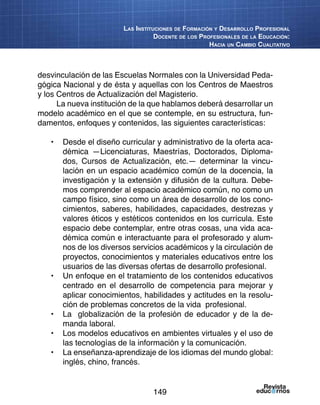 149
Las Instituciones de Formación y Desarrollo Profesional
Docente de los Profesionales de la Educación:
Hacia un Cambio Cualitativo
desvinculación de las Escuelas Normales con la Universidad Peda-
gógica Nacional y de ésta y aquellas con los Centros de Maestros
y los Centros de Actualización del Magisterio.
La nueva institución de la que hablamos deberá desarrollar un
modelo académico en el que se contemple, en su estructura, fun-
damentos, enfoques y contenidos, las siguientes características:
•	 Desde el diseño curricular y administrativo de la oferta aca-
démica —Licenciaturas, Maestrías, Doctorados, Diploma-
dos, Cursos de Actualización, etc.— determinar la vincu-
lación en un espacio académico común de la docencia, la
investigación y la extensión y difusión de la cultura. Debe-
mos comprender al espacio académico común, no como un
campo físico, sino como un área de desarrollo de los cono-
cimientos, saberes, habilidades, capacidades, destrezas y
valores éticos y estéticos contenidos en los currícula. Este
espacio debe contemplar, entre otras cosas, una vida aca-
démica común e interactuante para el profesorado y alum-
nos de los diversos servicios académicos y la circulación de
proyectos, conocimientos y materiales educativos entre los
usuarios de las diversas ofertas de desarrollo profesional.
•	 Un enfoque en el tratamiento de los contenidos educativos
centrado en el desarrollo de competencia para mejorar y
aplicar conocimientos, habilidades y actitudes en la resolu-
ción de problemas concretos de la vida profesional.
•	 La globalización de la profesión de educador y de la de-
manda laboral.
•	 Los modelos educativos en ambientes virtuales y el uso de
las tecnologías de la información y la comunicación.
•	 La enseñanza-aprendizaje de los idiomas del mundo global:
inglés, chino, francés.
 