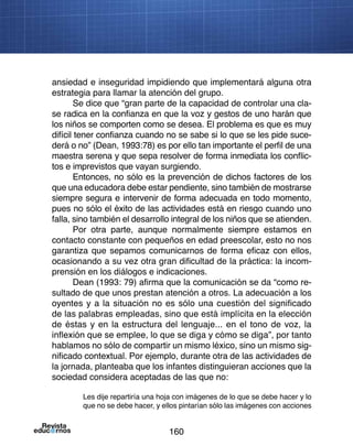 160
ansiedad e inseguridad impidiendo que implementará alguna otra
estrategia para llamar la atención del grupo.
Se dice que “gran parte de la capacidad de controlar una cla-
se radica en la confianza en que la voz y gestos de uno harán que
los niños se comporten como se desea. El problema es que es muy
difícil tener confianza cuando no se sabe si lo que se les pide suce-
derá o no” (Dean, 1993:78) es por ello tan importante el perfil de una
maestra serena y que sepa resolver de forma inmediata los conflic-
tos e imprevistos que vayan surgiendo.
Entonces, no sólo es la prevención de dichos factores de los
que una educadora debe estar pendiente, sino también de mostrarse
siempre segura e intervenir de forma adecuada en todo momento,
pues no sólo el éxito de las actividades está en riesgo cuando uno
falla, sino también el desarrollo integral de los niños que se atienden.
Por otra parte, aunque normalmente siempre estamos en
contacto constante con pequeños en edad preescolar, esto no nos
garantiza que sepamos comunicarnos de forma eficaz con ellos,
ocasionando a su vez otra gran dificultad de la práctica: la incom-
prensión en los diálogos e indicaciones.
Dean (1993: 79) afirma que la comunicación se da “como re-
sultado de que unos prestan atención a otros. La adecuación a los
oyentes y a la situación no es sólo una cuestión del significado
de las palabras empleadas, sino que está implícita en la elección
de éstas y en la estructura del lenguaje... en el tono de voz, la
inflexión que se emplee, lo que se diga y cómo se diga”, por tanto
hablamos no sólo de compartir un mismo léxico, sino un mismo sig-
nificado contextual. Por ejemplo, durante otra de las actividades de
la jornada, planteaba que los infantes distinguieran acciones que la
sociedad considera aceptadas de las que no:
Les dije repartiría una hoja con imágenes de lo que se debe hacer y lo
que no se debe hacer, y ellos pintarían sólo las imágenes con acciones
 