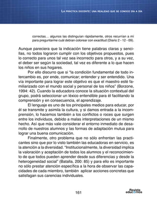 161
La práctica docente: una realidad que se conoce día a día
correctas… algunos las distinguían rápidamente, otros recurrían a mí
para preguntarme cuál debían colorear con exactitud (Diario 2 - 12 - 09).
Aunque pareciera que la indicación tiene palabras claras y senci-
llas, no todos lograron cumplir con los objetivos propuestos, pues
lo correcto para unos tal vez sea incorrecto para otros, y a su vez,
el deber ser según la sociedad, tal vez es diferente a lo que hacen
los niños en sus hogares.
Por ello discurro que si “la condición fundamental de todo in-
tercambio es, por ende, comunicar; entender y ser entendido. Una
vía importante para lograr este objetivo es que el maestro esté fa-
miliarizado con el mundo social y personal de los niños” (Borzone,
1994: 42). Cuando la educadora conoce la situación contextual del
grupo, podrá seleccionar un léxico entendible para él facilitando la
comprensión y en consecuencia, el aprendizaje.
El lenguaje es uno de los principales medios para educar, por
él se transmite y asimila la cultura, y si damos entrada a la incom-
prensión, lo hacemos también a los conflictos o roces que surgen
entre los individuos, debido a malas interpretaciones de un mismo
hecho. Así que más vale considerar el entorno inmediato de desa-
rrollo de nuestros alumnos y las formas de adaptación mutua para
lograr una buena comunicación.
Finalmente, otro problema que no sólo enfrentan las practi-
cantes sino que por lo visto también las educadoras en servicio, es
la atención a la diversidad. “Institucionalmente, la diversidad implica
la valoración y aceptación de todos los alumnos y el reconocimien-
to de que todos pueden aprender desde sus diferencias y desde la
heterogeneidad social” (Batalla, 200: 85) y para ello es importante
no sólo prestar atención específica a la hora de observar las capa-
cidades de cada miembro, también aplicar acciones concretas que
satisfagan sus carencias individuales.
 