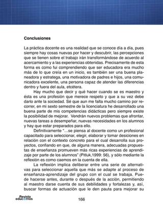 166
Conclusiones
La práctica docente es una realidad que se conoce día a día, pues
siempre hay cosas nuevas por hacer y descubrir, las percepciones
que se tienen sobre el trabajo irán transformándose de acuerdo al
acercamiento y a las experiencias obtenidas. Precisamente de esta
forma es como fui comprendiendo que ser educadora era mucho
más de lo que creía en un inicio, es también ser una buena pla-
neadora y estratega, una motivadora de padres e hijos, una comu-
nicadora excelente, una persona capaz de atender las diferencias
dentro y fuera del aula, etcétera.
Hay mucho que decir y qué hacer cuando se es maestro y
ésta es una profesión que merece respeto y que a su vez debe
darlo ante la sociedad. Sé que aun me falta mucho camino por re-
correr, en mi sexto semestre de la licenciatura he desarrollado una
buena parte de mis competencias didácticas pero siempre existe
la posibilidad de mejorar. Vendrán nuevos problemas que afrontar,
nuevas tareas a desempeñar, nuevas necesidades en los alumnos
y hay que estar preparados para ello.
Definitivamente “…se piensa al docente como un profesional
capacitado para seleccionar, elegir, elaborar y tomar desiciones en
relación con el contexto concreto para el cual desarrolla sus pro-
yectos, confiando en que, de alguna manera, adecuadas propues-
tas de enseñanza promueven más ricas experiencias de aprendi-
zaje por parte de los alumnos” (Pitluk,1999: 56), y sólo mediante la
reflexión es como caemos en la cuenta de ella.
La reflexión implica deliberar entre una serie de alternati-
vas para seleccionar aquella que más se adapte al proceso de
enseñanza-aprendizaje del grupo con el cual se trabaja. Pue-
de hacerse antes, durante o después de la acción, permitiendo
al maestro darse cuenta de sus debilidades y fortalezas y, así,
buscar formas de actuación que le den pauta para mejorar su
 