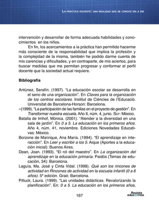 167
La práctica docente: una realidad que se conoce día a día
intervención y desarrollar de forma adecuada habilidades y cono-
cimientos en los niños.
En fin, los acercamientos a la práctica han permitido hacerme
más consciente de la responsabilidad que implica la profesión y
la complejidad de la misma, también he podido darme cuenta de
mis carencias y dificultades, y en contraparte, de mis aciertos, para
buscar medidas que me permitan progresar y conformar el perfil
docente que la sociedad actual requiere.
Bibliografía
Antúnez, Serafín. (1997). “La educación escolar se desarrolla en
el seno de una organización”. En Claves para la organización
de los centros escolares. Institut de Ciències de I’Educació.
Universitat de Barcelona-Horsori: Barcelona.
–(1999). “La participación de las familias en el proyecto de gestión”. En
Transformar nuestra escuela. Año II, núm. 4, junio. Sep: México.
Batalla de Imhof, Mónica. (2001). “Atender a la diversidad en una
sala de jardín”. En 0 a 5. La educación en los primeros años.
Año 4, núm. 41, noviembre. Ediciones Novedades Educati-
vas: México.
Borzone de Manrique, Ana María. (1994). “El aprendizaje en inte-
racción”. En Leer y escribir a los 5. Aique (Aportes a la educa-
ción inicial): Buenos Aires.
Dean, Joan. (1993). “El rol del maestro”. En La organización del
aprendizaje en la educación primaria. Paidós (Temas de edu-
cación, 34): Barcelona.
Laguía, Ma. José y Cinta Vidal. (1998). Qué son los rincones de
actividad en Rincones de actividad en la escuela infantil (0 a 6
años). 5ª edición. Graó: Barcelona.
Pitluck, Laura. (1999). “Las unidades didácticas. Revalorizando la
planificación”. En: 0 a 5. La educación en los primeros años,
 