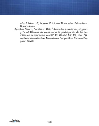 168
año 2. Núm. 10, febrero. Ediciones Novedades Educativas:
Buenos Aires.
Sánchez Blanco, Concha. (1998). “¡Animarles a colaborar, sí!, pero
¿cómo? Dilemas docentes sobre la participación de las fa-
milias en la educación infantil”. En Kikirikí. Año XII, núm. 50,
septiembre-noviembre. Movimiento Cooperativo Escuela Po-
pular: Sevilla.
 