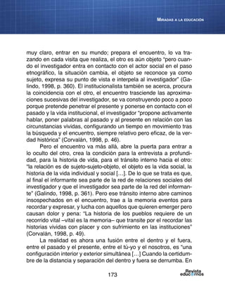 173
Miradas a la educación
muy claro, entrar en su mundo; prepara el encuentro, lo va tra-
zando en cada visita que realiza, el otro es aún objeto “pero cuan-
do el investigador entra en contacto con el actor social en el paso
etnográfico, la situación cambia, el objeto se reconoce ya como
sujeto, expresa su punto de vista e interpela al investigador” (Ga-
lindo, 1998, p. 360). El institucionalista también se acerca, procura
la coincidencia con el otro, el encuentro trasciende las aproxima-
ciones sucesivas del investigador, se va construyendo poco a poco
porque pretende penetrar el presente y ponerse en contacto con el
pasado y la vida institucional, el investigador “propone activamente
hablar, poner palabras al pasado y al presente en relación con las
circunstancias vividas, configurando un tiempo en movimiento tras
la búsqueda y el encuentro, siempre relativo pero eficaz, de la ver-
dad histórica” (Corvalán, 1998, p. 46).
Pero el encuentro va más allá, abre la puerta para entrar a
lo oculto del otro, crea la condición para la entrevista a profundi-
dad, para la historia de vida, para el tránsito interno hacia el otro:
“la relación es de sujeto-sujeto-objeto, el objeto es la vida social, la
historia de la vida individual y social […]. De lo que se trata es que,
al final el informante sea parte de la red de relaciones sociales del
investigador y que el investigador sea parte de la red del informan-
te” (Galindo, 1998, p. 361). Pero ese tránsito interno abre caminos
insospechados en el encuentro, trae a la memoria eventos para
recordar y expresar, y lucha con aquellos que quieren emerger pero
causan dolor y pena: “La historia de los pueblos requiere de un
recorrido vital –vital es la memoria– que transite por el recordar las
historias vividas con placer y con sufrimiento en las instituciones”
(Corvalán, 1998, p. 49).
La realidad es ahora una fusión entre el dentro y el fuera,
entre el pasado y el presente, entre el tú-yo y el nosotros, es “una
configuración interior y exterior simultánea […] Cuando la certidum-
bre de la distancia y separación del dentro y fuera se derrumba. En
 