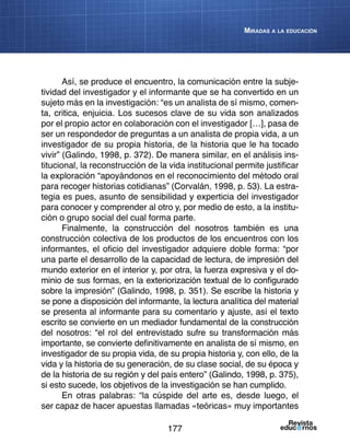 177
Miradas a la educación
Así, se produce el encuentro, la comunicación entre la subje-
tividad del investigador y el informante que se ha convertido en un
sujeto más en la investigación: “es un analista de sí mismo, comen-
ta, critica, enjuicia. Los sucesos clave de su vida son analizados
por el propio actor en colaboración con el investigador […], pasa de
ser un respondedor de preguntas a un analista de propia vida, a un
investigador de su propia historia, de la historia que le ha tocado
vivir” (Galindo, 1998, p. 372). De manera similar, en el análisis ins-
titucional, la reconstrucción de la vida institucional permite justificar
la exploración “apoyándonos en el reconocimiento del método oral
para recoger historias cotidianas” (Corvalán, 1998, p. 53). La estra-
tegia es pues, asunto de sensibilidad y experticia del investigador
para conocer y comprender al otro y, por medio de esto, a la institu-
ción o grupo social del cual forma parte.
Finalmente, la construcción del nosotros también es una
construcción colectiva de los productos de los encuentros con los
informantes, el oficio del investigador adquiere doble forma: “por
una parte el desarrollo de la capacidad de lectura, de impresión del
mundo exterior en el interior y, por otra, la fuerza expresiva y el do-
minio de sus formas, en la exteriorización textual de lo configurado
sobre la impresión” (Galindo, 1998, p. 351). Se escribe la historia y
se pone a disposición del informante, la lectura analítica del material
se presenta al informante para su comentario y ajuste, así el texto
escrito se convierte en un mediador fundamental de la construcción
del nosotros: “el rol del entrevistado sufre su transformación más
importante, se convierte definitivamente en analista de sí mismo, en
investigador de su propia vida, de su propia historia y, con ello, de la
vida y la historia de su generación, de su clase social, de su época y
de la historia de su región y del país entero” (Galindo, 1998, p. 375),
si esto sucede, los objetivos de la investigación se han cumplido.
En otras palabras: “la cúspide del arte es, desde luego, el
ser capaz de hacer apuestas llamadas «teóricas» muy importantes
 