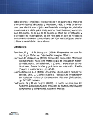 178
sobre objetos «empíricos» bien precisos y, en apariencia, menores
e incluso irrisorios” (Bourdieu y Wacquant, 1995, p. 163), de tal ma-
nera que, identificar el objeto científico de la investigación, de todos
los objetos a la vista, para enriquecer el conocimiento y compren-
sión del mundo, es lo que le da sentido al oficio del investigador y
al proceso de investigación, es un reto para el que es necesario
formarse no sólo en el conocimiento del rigor metodológico, sino en
cultivar la sensibilidad hacia el otro.
Bibliografía
Bourdieu, P. y L. J. D. Wacquant. (1995). Respuestas por una An-
tropología Reflexiva. Grijalbo (Sociología): México.
Corvalán de Mezzano, A. (1998). Recuerdos personales-Memorias
institucionales: hacia una metodología de indagación históri-
co-institucional. En Butelman, I. (Comp.). Pensando las ins-
tituciones. Sobre teorías y prácticas en educación. Paidós
(Grupos e instituciones), pp. 40-76.
Galindo Cáceres, L. J. (1998). Etnografía. El oficio de la mirada y el
sentido. En L. J. Galindo (Coord.). Técnicas de investigación
en sociedad, cultura y comunicación. Pearson (Educación),
pp. 347-383: México.
Rodríguez, G. y B. de Keijzer. (2002). La noche se hizo para los
hombres. Sexualidad en los procesos de cortejo entre jóvenes
campesinos y campesinas. Edamex: México.
 