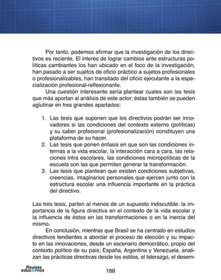 188
Por tanto, podemos afirmar que la investigación de los direc-
tivos es reciente. El interés de lograr cambios ante estructuras po-
líticas cambiantes los han ubicado en el foco de la investigación,
han pasado a ser sujetos de oficio práctico a sujetos profesionales
o profesionalizables, han transitado del oficio ejecutante a la espe-
cialización profesional-reflexionante.
Una cuestión interesante sería plantear cuales son las tesis
que más aportan al análisis de este actor; éstas también se pueden
aglutinar en tres grandes apartados:
1.	 Las tesis que suponen que los directivos podrán ser inno-
vadores si las condiciones del contexto externo (políticas)
y su saber profesional (profesionalización) constituyen una
plataforma de su hacer.
2.	 Las tesis que ponen énfasis en que son las condiciones in-
ternas a la vida escolar, la interacción cara a cara, las rela-
ciones intra escolares, las condiciones micropolíticas de la
escuela son las que permiten generar la transformación.
3.	 Las tesis que plantean que existen condiciones subjetivas,
creencias, imaginarios personales que ejercen junto con la
estructura escolar una influencia importante en la práctica
del directivo.
Las tres tesis, parten al menos de un supuesto indiscutible: la im-
portancia de la figura directiva en el contexto de la vida escolar y
la influencia de éstos en las transformaciones o en la inercia del
mismo.
En conclusión, mientras que Brasil se ha centrado en estudios
directivos tendientes a abordar el proceso de elección y su impac-
to en las innovaciones, desde un escenario democrático, propio del
contexto político de su país; España, Argentina y Venezuela, anali-
zan las prácticas directivas desde los estilos, el liderazgo, el desem-
 