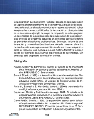 194
Miradas a la educación
Esta expresión que nos refiere Ramírez, basada en la recuperación
de la propia historia formativa de los directivos, a través de su expe-
riencia de analizar situaciones exitosas en escuelas y de ahí, volver
los ojos a las nuevas posibilidades de innovación en otros planteles
es un interesante ejemplo de lo que he propuesto en estas páginas:
un aprendizaje de la gestión desde la recuperación de las experien-
cias exitosas de directivos actuando en contextos escolares donde
se presentan situaciones problemáticas. Entonces, la idea de una
formación y una evaluación situacional debería poner en el centro
de las discusiones a sujetos en acción desde sus contextos particu-
lares, al respecto, una mirada a nuestra historia formativa también
puede ser ejemplar para nuevas experiencias de aprendizaje. Sin
embargo esta propuesta aún está en ciernes.
Bibliografía
Aguilar, Citlalli y S. Schmelkes. (2001). El estado de la enseñanza
de la formación en gestión y política educativa en América La-
tina. IIPE-UNESCO: Buenos Aires.
Arnaut, Alberto. (1998). La federalización educativa en México. His-
toria del debate sobre la centralización y la descentralización
educativa (1889-1994). El Colegio de México-Centro de In-
vestigación y Docencia Económica: México.
Arriarán, Samuel y E. Hernández (coord.). (2001). Hermenéutica
analógica-barroca y educación. Upn: México.
Braslavski, Cecilia y Felicitas Acosta (org). 2001. El estado de la
enseñanza de la formación en la gestión y la política educativa
en América Latina. IIPE-UNESCO: Buenos Aires.
Calvo Portón, Beatriz. (1999). La supervisión escolar en la educa-
ción primaria en México. Un reconstrucción histórica regional.
CIESAS-IIPE/UNESCO. Ponencia presentada en el V Con-
greso Nacional de Investigación Educativa: Aguascalientes.
 
