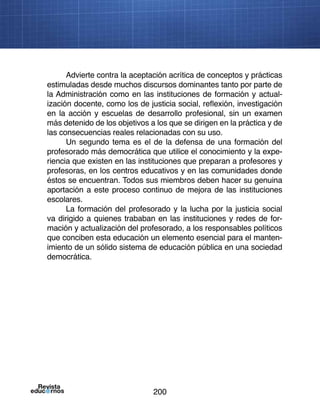 200
Advierte contra la aceptación acrítica de conceptos y prácticas
estimuladas desde muchos discursos dominantes tanto por parte de
la Administración como en las instituciones de formación y actual-
ización docente, como los de justicia social, reflexión, investigación
en la acción y escuelas de desarrollo profesional, sin un examen
más detenido de los objetivos a los que se dirigen en la práctica y de
las consecuencias reales relacionadas con su uso.
Un segundo tema es el de la defensa de una formación del
profesorado más democrática que utilice el conocimiento y la expe-
riencia que existen en las instituciones que preparan a profesores y
profesoras, en los centros educativos y en las comunidades donde
éstos se encuentran. Todos sus miembros deben hacer su genuina
aportación a este proceso continuo de mejora de las instituciones
escolares.
La formación del profesorado y la lucha por la justicia social
va dirigido a quienes trababan en las instituciones y redes de for-
mación y actualización del profesorado, a los responsables políticos
que conciben esta educación un elemento esencial para el manten-
imiento de un sólido sistema de educación pública en una sociedad
democrática.
 